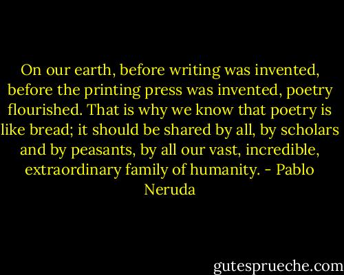 On our earth, before writing was invented, before the printing press was invented, poetry flourished. That is why we know that poetry is like bread; it should be shared by all, by scholars and by peasants, by all our vast, incredible, extraordinary family of humanity. - Pablo Neruda