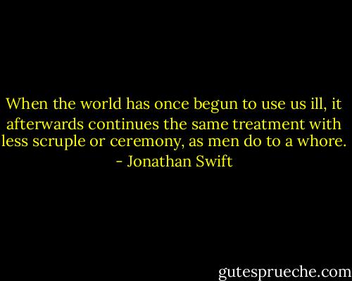 When the world has once begun to use us ill, it afterwards continues the same treatment with less scruple or ceremony, as men do to a whore. - Jonathan Swift