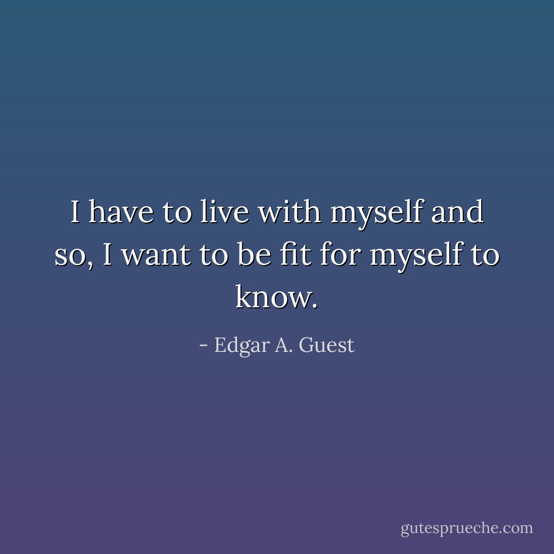 I have to live with myself and so, I want to be fit for myself to know. - Edgar A. Guest
