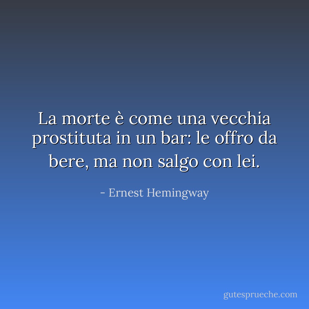 La morte è come una vecchia prostituta in un bar: le offro da bere, ma non salgo con lei. - Ernest Hemingway