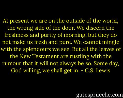 At present we are on the outside of the world, the wrong side of the door. We discern the freshness and purity of morning, but they do not make us fresh and pure. We cannot mingle with the splendours we see. But all the leaves of the New Testament are rustling with the rumour that it will not always be so. Some day, God willing, we shall get in. - C.S. Lewis