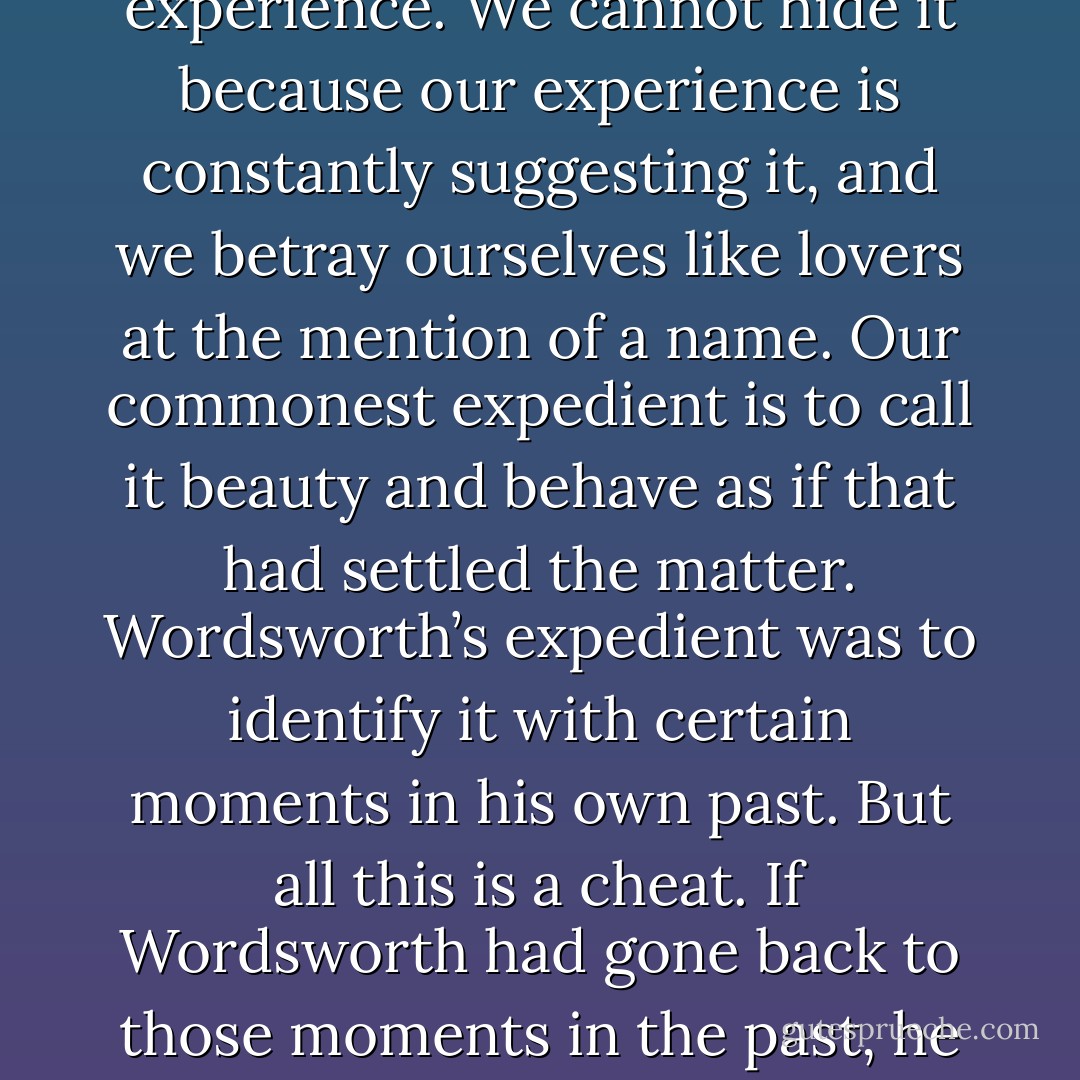 In speaking of this desire for our own far off country, which we find in ourselves even now, I feel a certain shyness. I am almost committing an indecency. I am trying to rip open the inconsolable secret in each one of you—the secret which hurts so much that you take your revenge on it by calling it names like Nostalgia and Romanticism and Adolescence; the secret also which pierces with such sweetness that when, in very intimate conversation, the mention of it becomes imminent, we grow awkward and affect to laugh at ourselves; the secret we cannot hide and cannot tell, though we desire to do both. We cannot tell it because it is a desire for something that has never actually appeared in our experience. We cannot hide it because our experience is constantly suggesting it, and we betray ourselves like lovers at the mention of a name. Our commonest expedient is to call it beauty and behave as if that had settled the matter. Wordsworth’s expedient was to identify it with certain moments in his own past. But all this is a cheat. If Wordsworth had gone back to those moments in the past, he would not have found the thing itself, but only the reminder of it; what he remembered would turn out to be itself a remembering. The books or the music in which we thought the beauty was located will betray us if we trust to them; it was not in them, it only came through them, and what came through them was longing. These things—the beauty, the memory of our own past—are good images of what we really desire; but if they are mistaken for the thing itself they turn into dumb idols, breaking the hearts of their worshipers. For they are not the thing itself; they are only the scent of a flower we have not found, the echo of a tune we have not heard, news from a country we have never yet visited. - C.S. Lewis