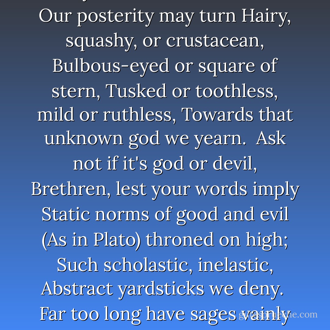 Lead us, Evolution, lead us<br />Up the future's endless stair;<br />Chop us, change us, prod us, weed us.<br />For stagnation is despair:<br />Groping, guessing, yet progressing,<br />Lead us nobody knows where.<br /><br />Wrong or justice, joy or sorrow,<br />In the present what are they<br />while there's always jam-tomorrow,<br />While we tread the onward way?<br />Never knowing where we're going,<br />We can never go astray.<br /><br />To whatever variation<br />Our posterity may turn<br />Hairy, squashy, or crustacean,<br />Bulbous-eyed or square of stern,<br />Tusked or toothless, mild or ruthless,<br />Towards that unknown god we yearn.<br /><br />Ask not if it's god or devil,<br />Brethren, lest your words imply<br />Static norms of good and evil<br />(As in Plato) throned on high;<br />Such scholastic, inelastic,<br />Abstract yardsticks we deny.<br /><br />Far too long have sages vainly<br />Glossed great Nature's simple text;<br />He who runs can read it plainly,<br />'Goodness = what comes next.'<br />By evolving, Life is solving<br />All the questions we perplexed.<br /><br />Oh then! Value means survival-<br />Value. If our progeny<br />Spreads and spawns and licks each rival,<br />That will prove its deity<br />(Far from pleasant, by our present,<br />Standards, though it may well be). - C.S. Lewis
