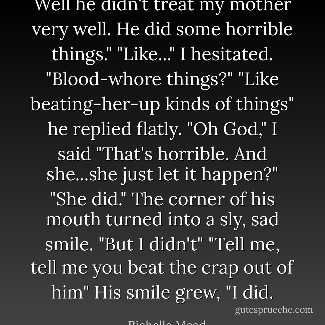 Well he didn't treat my mother very well. He did some horrible things."<br />"Like..." I hesitated. "Blood-whore things?"<br />"Like beating-her-up kinds of things" he replied flatly.<br />"Oh God," I said "That's horrible. And she...she just let it happen?"<br />"She did." The corner of his mouth turned into a sly, sad smile. "But I didn't"<br />"Tell me, tell me you beat the crap out of him"<br />His smile grew, "I did. - Richelle Mead