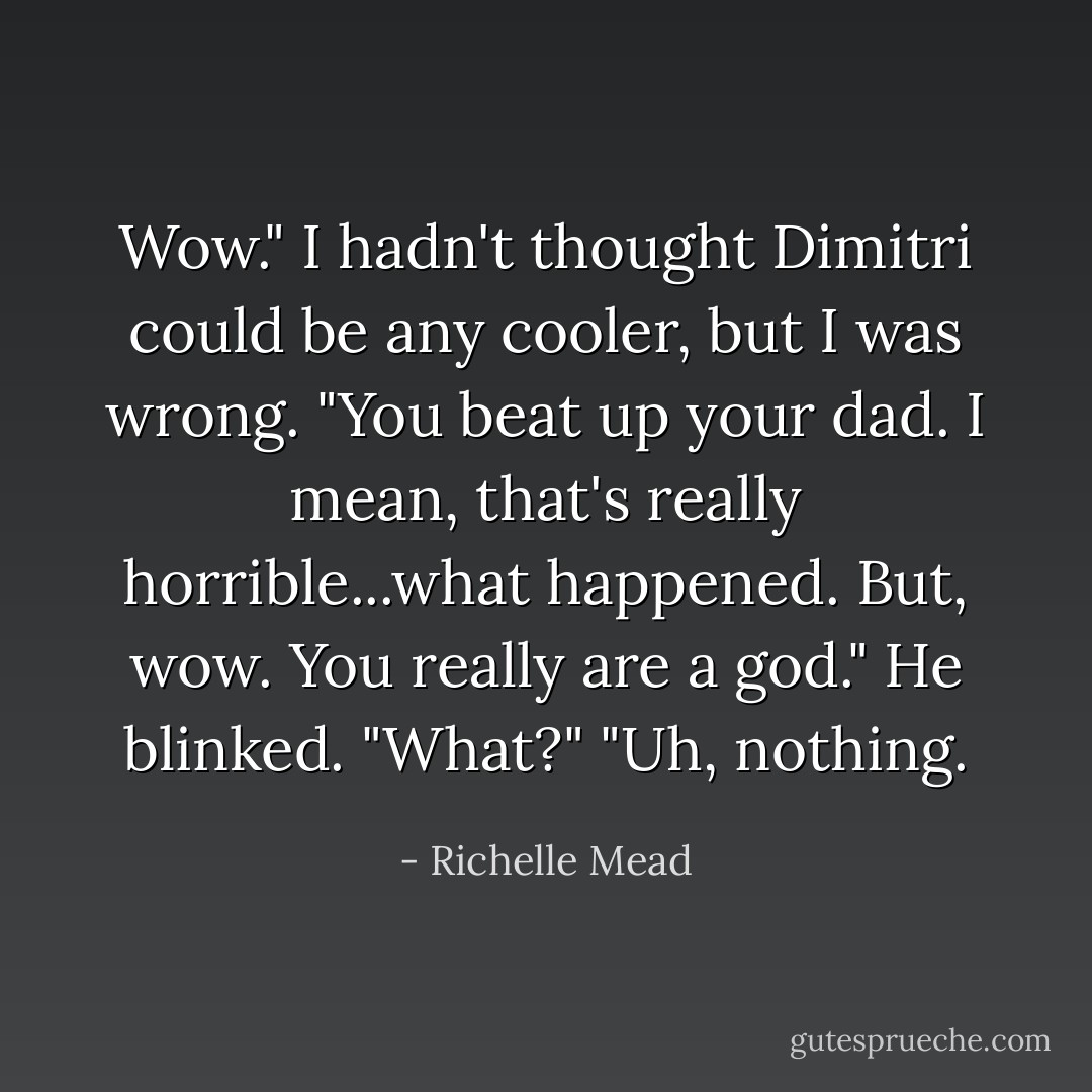 Wow." I hadn't thought Dimitri could be any cooler, but I was wrong. "You beat up your dad. I mean, that's really horrible...what happened. But, wow. You really are a god."<br />He blinked. "What?"<br />"Uh, nothing. - Richelle Mead