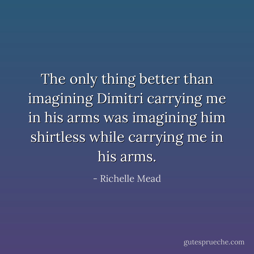 The only thing better than imagining Dimitri carrying me in his arms was imagining him shirtless while carrying me in his arms. - Richelle Mead