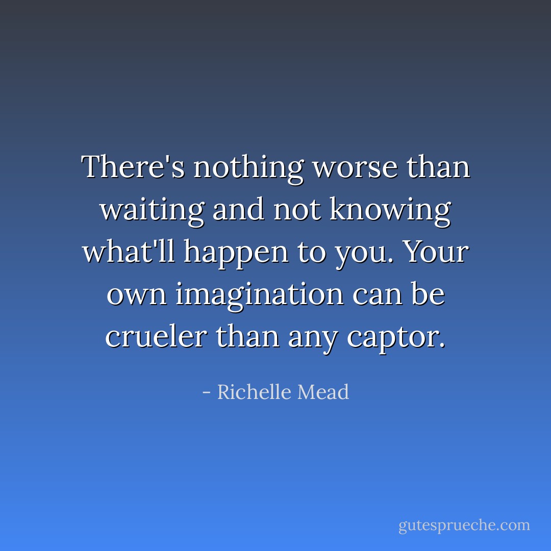 There's nothing worse than waiting and not knowing what'll happen to you. Your own imagination can be crueler than any captor. - Richelle Mead