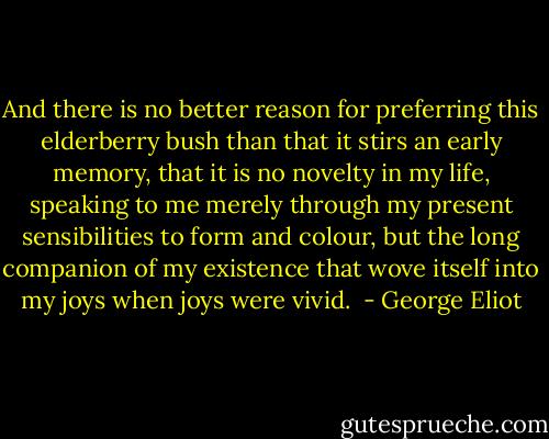 And there is no better reason for preferring this elderberry bush than that it stirs an early memory, that it is no novelty in my life, speaking to me merely through my present sensibilities to form and colour, but the long companion of my existence that wove itself into my joys when joys were vivid.  - George Eliot