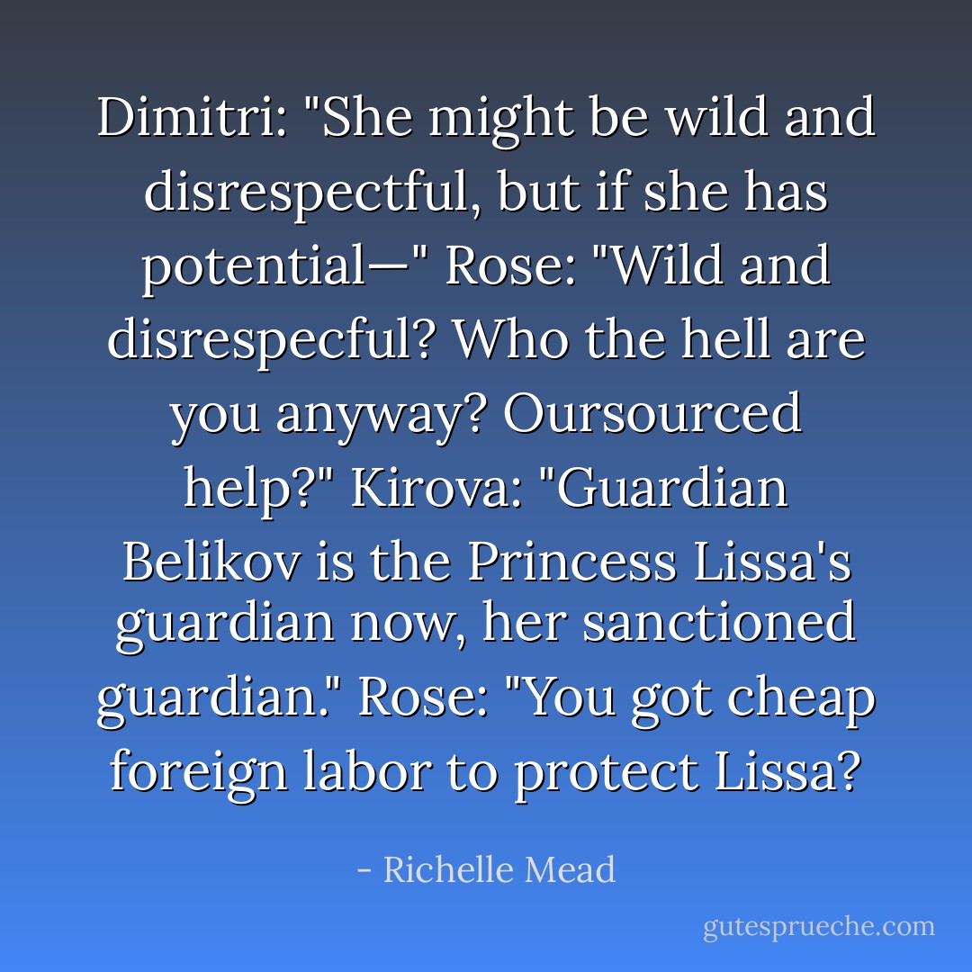 Dimitri: "She might be wild and disrespectful, but if she has potential—"<br />Rose: "Wild and disrespecful? Who the hell are you anyway? Oursourced help?"<br />Kirova: "Guardian Belikov is the Princess Lissa's guardian now, her sanctioned guardian."<br />Rose: "You got cheap foreign labor to protect Lissa? - Richelle Mead