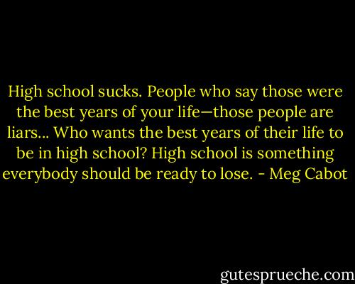High school sucks. People who say those were the best years of your life—those people are liars... Who wants the best years of their life to be in high school? High school is something everybody should be ready to lose. - Meg Cabot