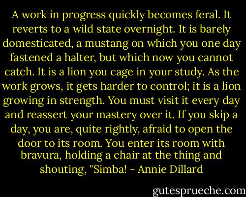 A work in progress quickly becomes feral. It reverts to a wild state overnight. It is barely domesticated, a mustang on which you one day fastened a halter, but which now you cannot catch. It is a lion you cage in your study. As the work grows, it gets harder to control; it is a lion growing in strength. You must visit it every day and reassert your mastery over it. If you skip a day, you are, quite rightly, afraid to open the door to its room. You enter its room with bravura, holding a chair at the thing and shouting, "Simba! - Annie Dillard