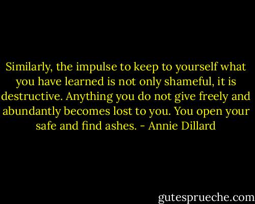 Similarly, the impulse to keep to yourself what you have learned is not only shameful, it is destructive. Anything you do not give freely and abundantly becomes lost to you. You open your safe and find ashes. - Annie Dillard