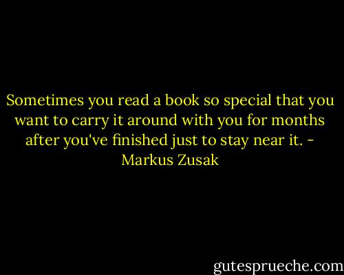 Sometimes you read a book so special that you want to carry it around with you for months after you've finished just to stay near it. - Markus Zusak