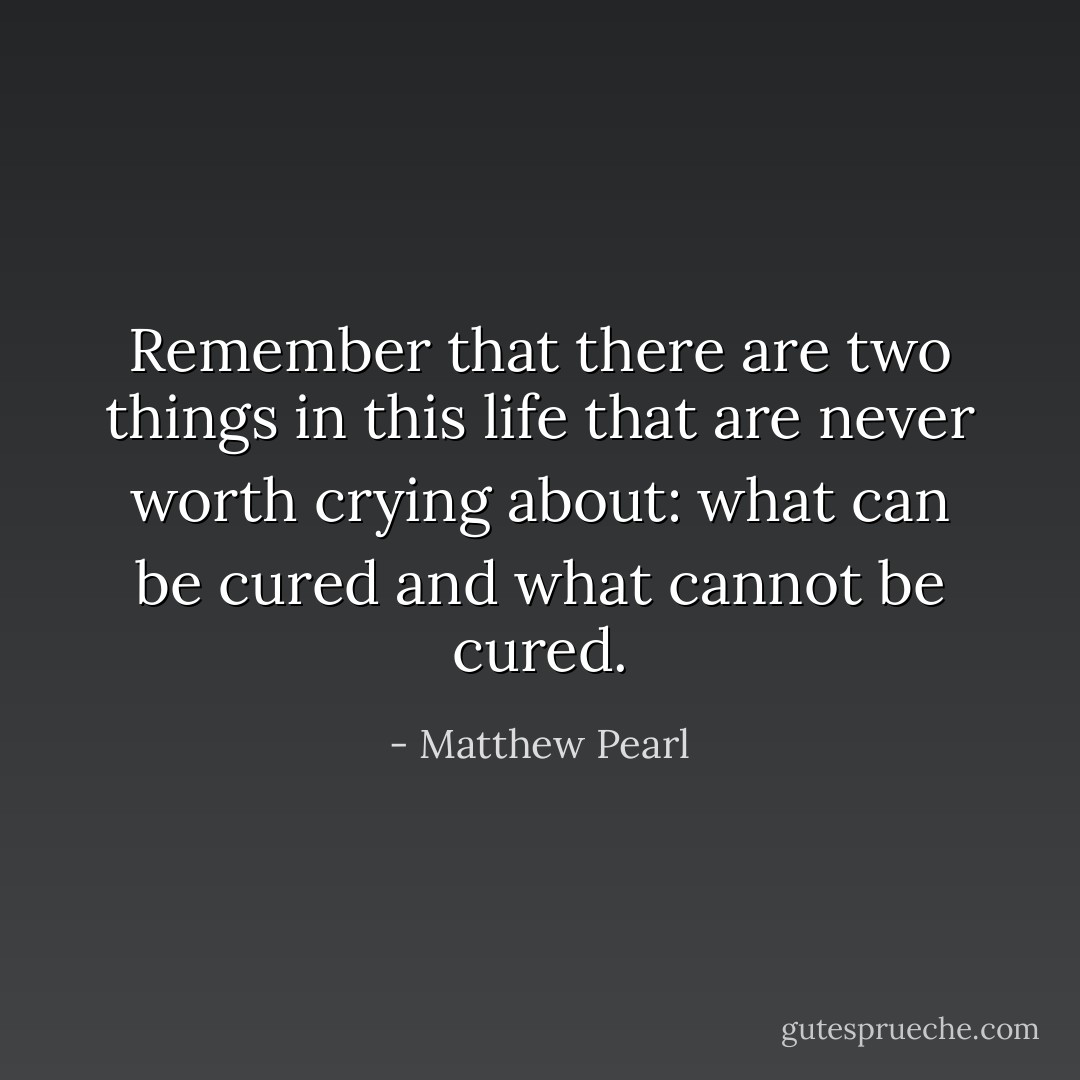 Remember that there are two things in this life that are never worth crying about: what can be cured and what cannot be cured. - Matthew Pearl
