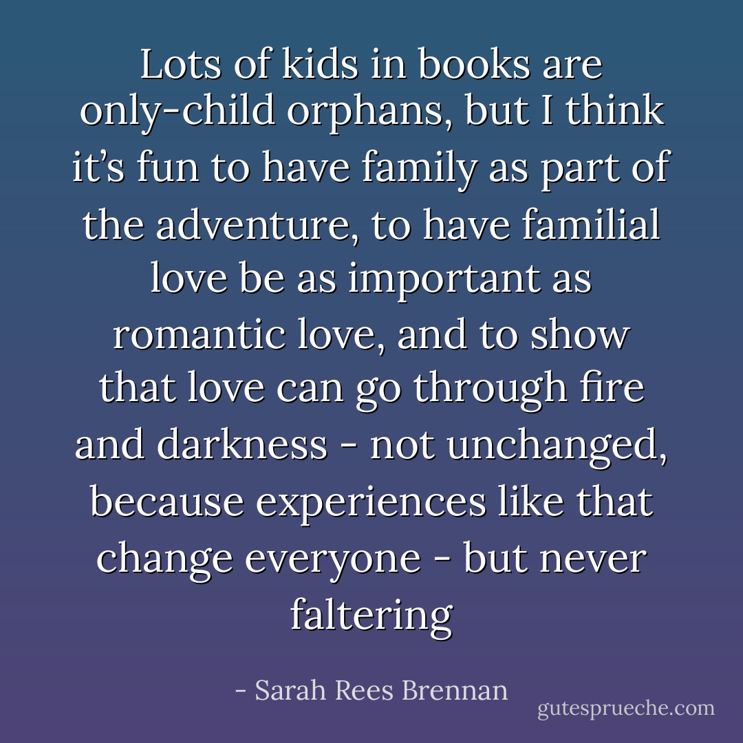 Lots of kids in books are only-child orphans, but I think it’s fun to have family as part of the adventure, to have familial love be as important as romantic love, and to show that love can go through fire and darkness - not unchanged, because experiences like that change everyone - but never faltering - Sarah Rees Brennan