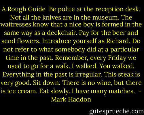 A Rough Guide<br /><br />Be polite at the reception desk.<br />Not all the knives are in the museum.<br />The waitresses know that a nice boy<br />is formed in the same way as a deckchair.<br />Pay for the beer and send flowers.<br />Introduce yourself as Richard.<br />Do not refer to what somebody did<br />at a particular time in the past.<br />Remember, every Friday we used to go<br />for a walk. I walked. You walked.<br />Everything in the past is irregular.<br />This steak is very good. Sit down.<br />There is no wine, but there is ice cream.<br />Eat slowly. I have many matches.  - Mark Haddon