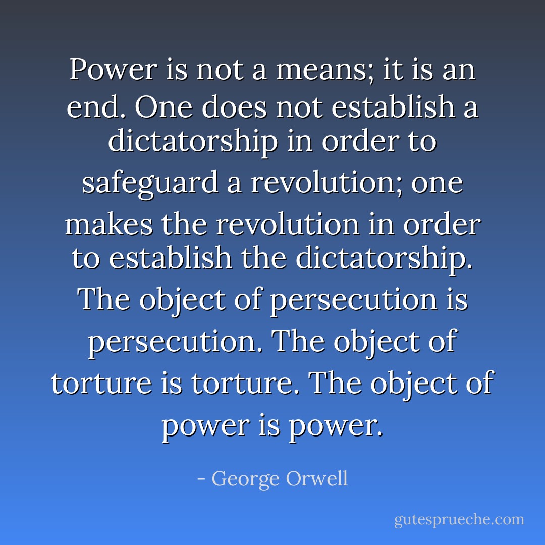 Power is not a means; it is an end. One does not establish a dictatorship in order to safeguard a revolution; one makes the revolution in order to establish the dictatorship. The object of persecution is persecution. The object of torture is torture. The object of power is power. - George Orwell