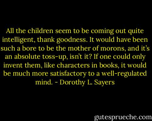 All the children seem to be coming out quite intelligent, thank goodness. It would have been such a bore to be the mother of morons, and it’s an absolute toss-up, isn’t it? If one could only invent them, like characters in books, it would be much more satisfactory to a well-regulated mind. - Dorothy L. Sayers