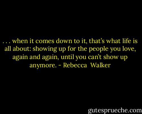 . . . when it comes down to it, that’s what life is all about: showing up for the people you love, again and again, until you can’t show up anymore. - Rebecca  Walker
