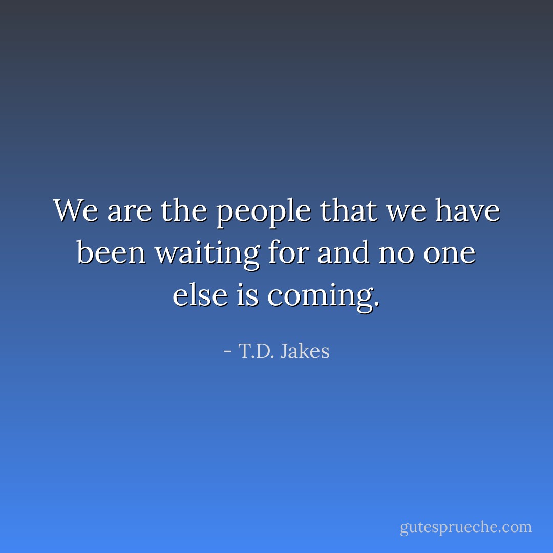 We are the people that we have been waiting for and no one else is coming. - T.D. Jakes