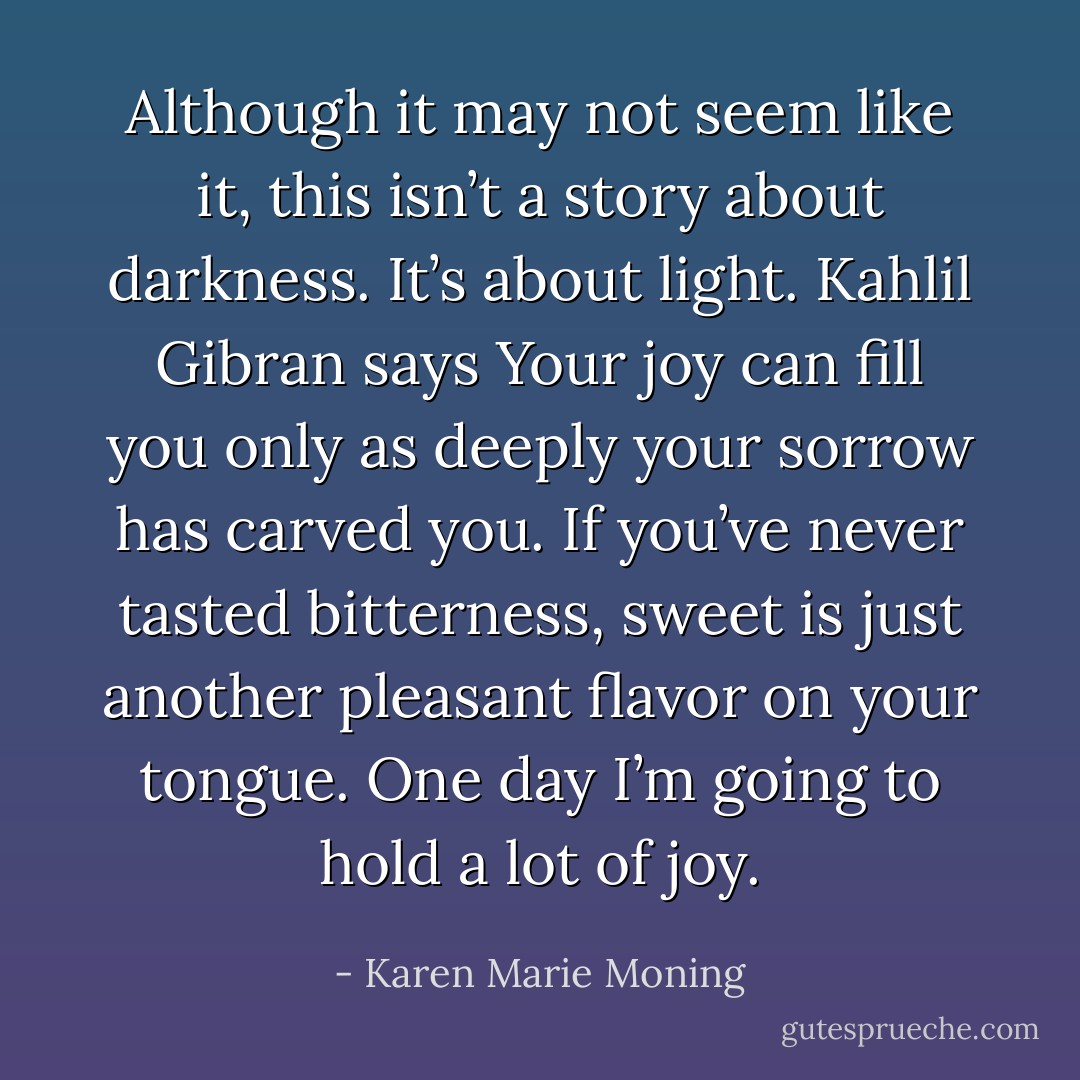 Although it may not seem like it, this isn’t a story about darkness. It’s about light. Kahlil Gibran says Your joy can fill you only as deeply your sorrow has carved you. If you’ve never tasted bitterness, sweet is just another pleasant flavor on your tongue. One day I’m going to hold a lot of joy. - Karen Marie Moning