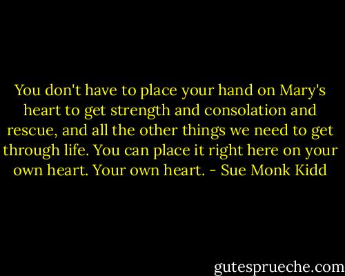 You don't have to place your hand on Mary's heart to get strength and consolation and rescue, and all the other things we need to get through life. You can place it right here on your own heart. Your own heart. - Sue Monk Kidd