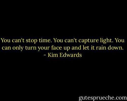 You can't stop time. You can't capture light. You can only turn your face up and let it rain down. - Kim Edwards
