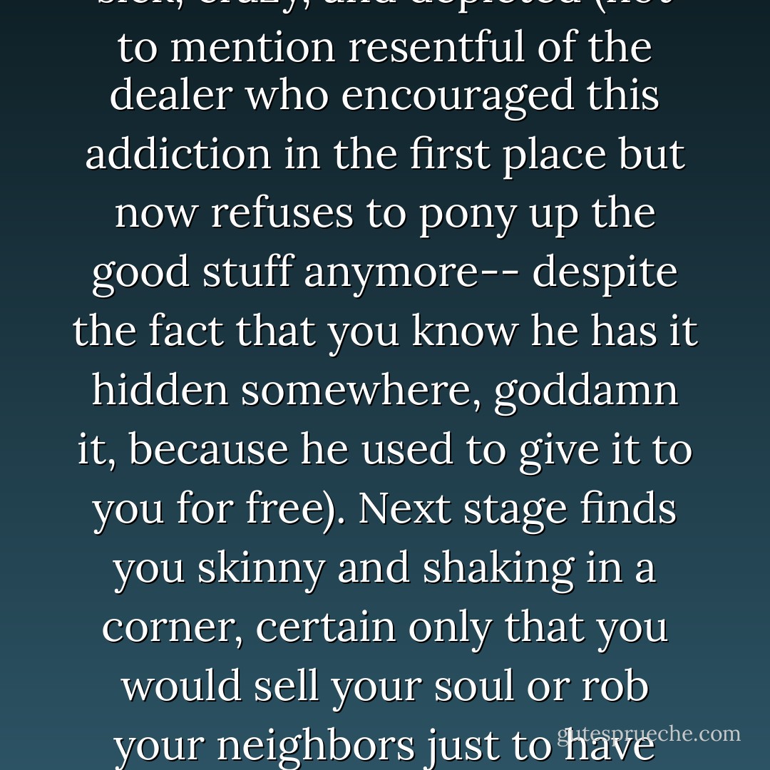 I was suffering the easily foreseeable consequences. Addiction is the hallmark of every infatuation-based love story. It all begins when the object of your adoration bestows upon you a heady, hallucinogenic dose of something you never dared to admit you wanted-an emotional speedball, perhaps, of thunderous love and roiling excitement. Soon you start craving that intense attention, with a hungry obsession of any junkie. When the drug is witheld, you promptly turn sick, crazy, and depleted (not to mention resentful of the dealer who encouraged this addiction in the first place but now refuses to pony up the good stuff anymore-- despite the fact that you know he has it hidden somewhere, goddamn it, because he used to give it to you for free). Next stage finds you skinny and shaking in a corner, certain only that you would sell your soul or rob your neighbors just to have 'that thing' even one more time. Meanwhile, the object of your adoration has now become repulsed by you. He looks at you like you're someone he's never met before, much less someone he once loved with high passion. The irony is,you can hardly blame him. I mean, check yourself out. You're a pathetic mess,unrecognizable even to your own eyes. So that's it. You have now reached infatuation's final destination-- the complete and merciless devaluation of self." - pg 20-21 - Elizabeth Gilbert