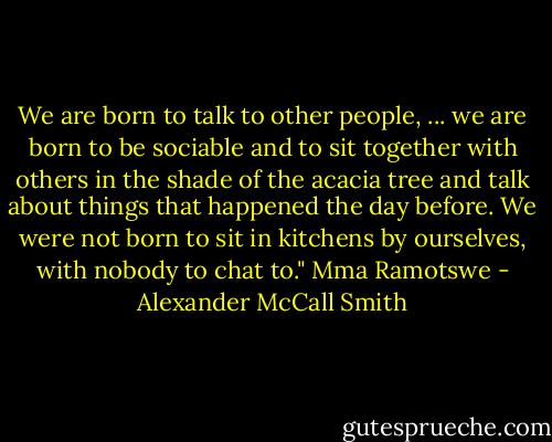 We are born to talk to other people, ... we are born to be sociable and to sit together with others in the shade of the acacia tree and talk about things that happened the day before. We were not born to sit in kitchens by ourselves, with nobody to chat to." Mma Ramotswe - Alexander McCall Smith