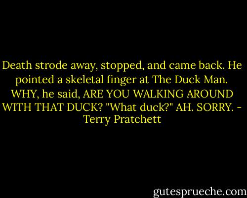 Death strode away, stopped, and came back. He pointed a skeletal finger at The Duck Man.<br />WHY, he said, ARE YOU WALKING AROUND WITH THAT DUCK?<br />"What duck?"<br />AH. SORRY. - Terry Pratchett