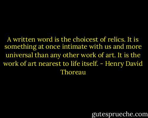 A written word is the choicest of relics. It is something at once intimate with us and more universal than any other work of art. It is the work of art nearest to life itself. - Henry David Thoreau