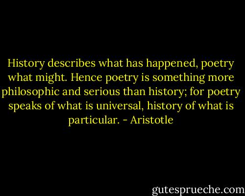 History describes what has happened, poetry what might. Hence poetry is something more philosophic and serious than history; for poetry speaks of what is universal, history of what is particular. - Aristotle