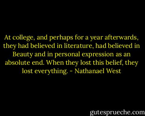 At college, and perhaps for a year afterwards, they had believed in literature, had believed in Beauty and in personal expression as an absolute end. When they lost this belief, they lost everything. - Nathanael West