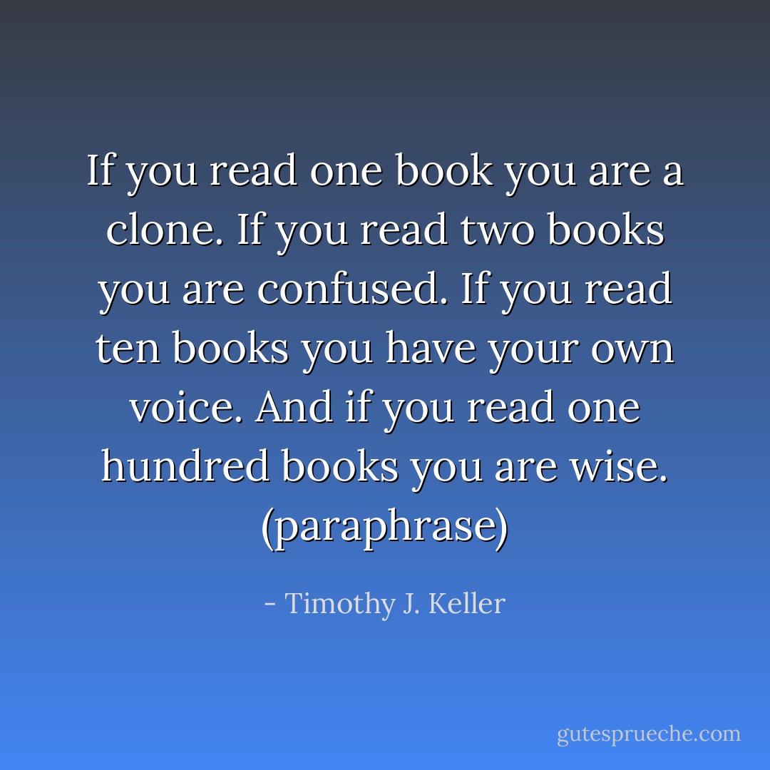 If you read one book you are a clone. If you read two books you are confused. If you read ten books you have your own voice. And if you read one hundred books you are wise. (paraphrase) - Timothy J. Keller