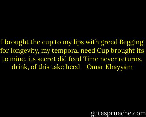 I brought the cup to my lips with greed<br />Begging for longevity, my temporal need<br />Cup brought its to mine, its secret did feed<br />Time never returns, drink, of this take heed - Omar Khayyám
