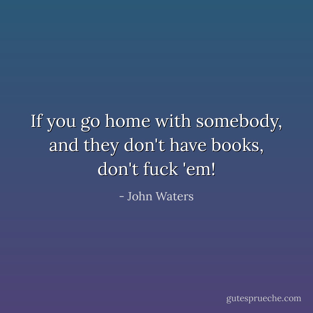 If you go home with somebody, and they don't have books, don't fuck 'em! - John Waters