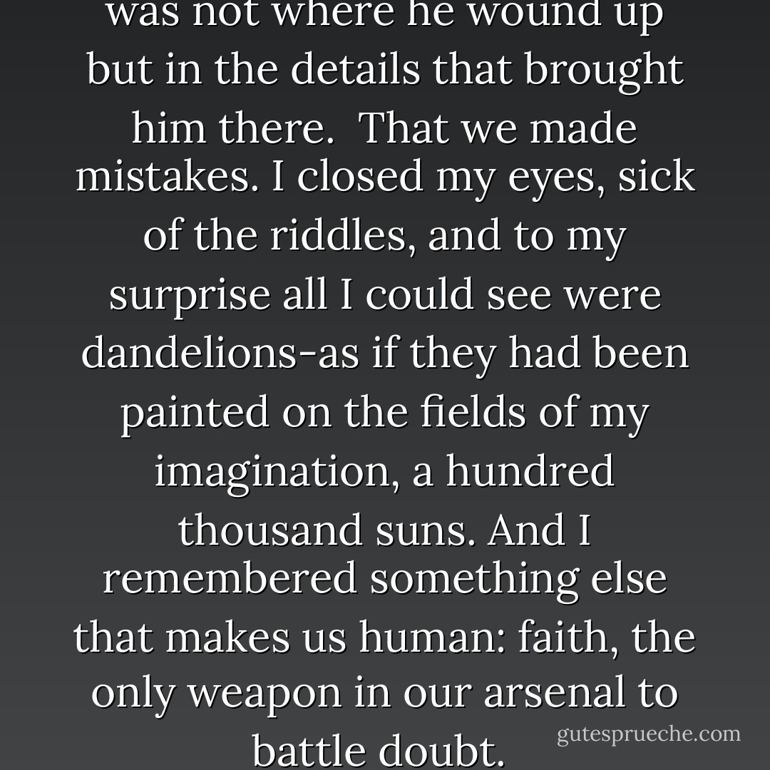 That the sum of a man's life was not where he wound up but in the details that brought him there. <br />That we made mistakes.<br />I closed my eyes, sick of the riddles, and to my surprise all I could see were dandelions-as if they had been painted on the fields of my imagination, a hundred thousand suns. And I remembered something else that makes us human: faith, the only weapon in our arsenal to battle doubt.  - Jodi Picoult