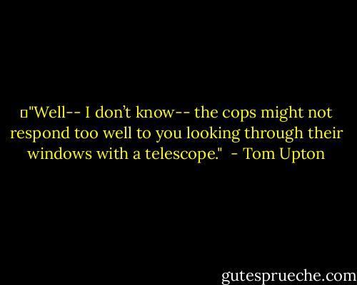 	"Well-- I don’t know-- the cops might not respond too well to you looking through their windows with a telescope."<br /> - Tom Upton