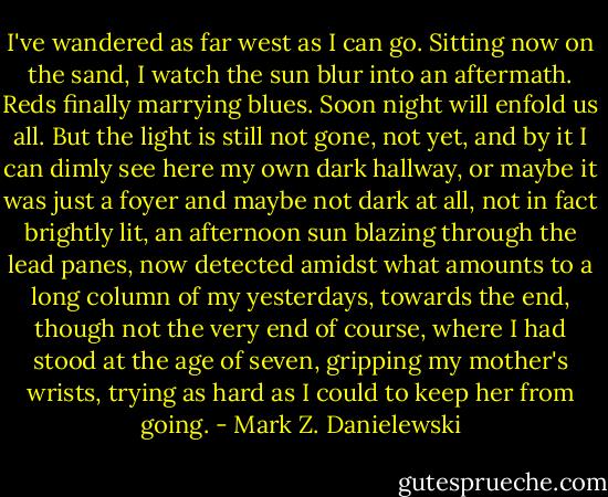 I've wandered as far west as I can go. Sitting now on the sand, I watch the sun blur into an aftermath. Reds finally marrying blues. Soon night will enfold us all. But the light is still not gone, not yet, and by it I can dimly see here my own dark hallway, or maybe it was just a foyer and maybe not dark at all, not in fact brightly lit, an afternoon sun blazing through the lead panes, now detected amidst what amounts to a long column of my yesterdays, towards the end, though not the very end of course, where I had stood at the age of seven, gripping my mother's wrists, trying as hard as I could to keep her from going. - Mark Z. Danielewski