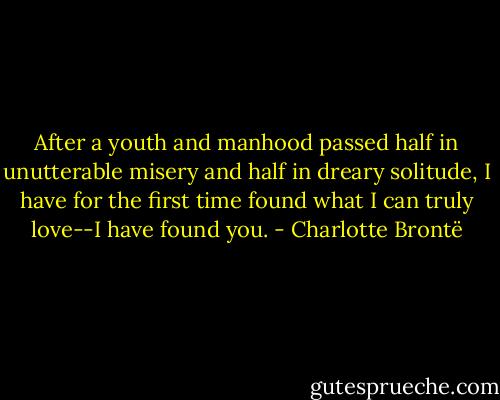 After a youth and manhood passed half in unutterable misery and half in dreary solitude, I have for the first time found what I can truly love--I have found you. - Charlotte Brontë