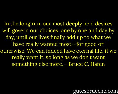 In the long run, our most deeply held desires will govern our choices, one by one and day by day, until our lives finally add up to what we have really wanted most--for good or otherwise. We can indeed have eternal life, if we really want it, so long as we don't want something else more. - Bruce C. Hafen