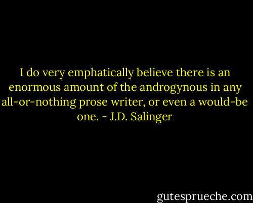 I do very emphatically believe there is an enormous amount of the androgynous in any all-or-nothing prose writer, or even a would-be one. - J.D. Salinger