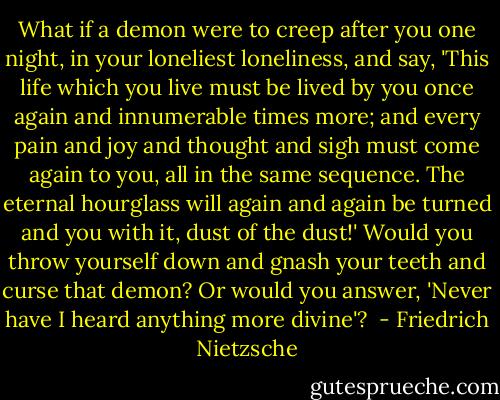 What if a demon were to creep after you one night, in your loneliest loneliness, and say, 'This life which you live must be lived by you once again and innumerable times more; and every pain and joy and thought and sigh must come again to you, all in the same sequence. The eternal hourglass will again and again be turned and you with it, dust of the dust!' Would you throw yourself down and gnash your teeth and curse that demon? Or would you answer, 'Never have I heard anything more divine'?  - Friedrich Nietzsche