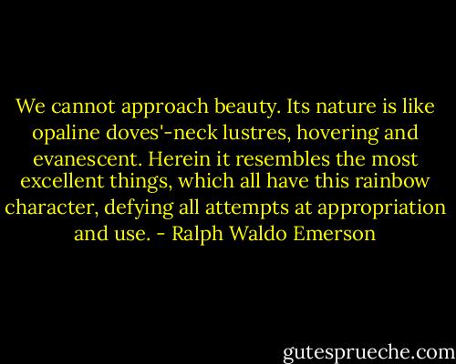 We cannot approach beauty. Its nature is like opaline doves'-neck lustres, hovering and evanescent. Herein it resembles the most excellent things, which all have this rainbow character, defying all attempts at appropriation and use. - Ralph Waldo Emerson