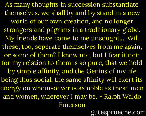 As many thoughts in succession substantiate themselves, we shall by and by stand in a new world of our own creation, and no longer strangers and pilgrims in a traditionary globe. My friends have come to me unsought.... Will these, too, seperate themselves from me again, or some of them? I know not, but I fear it not; for my relation to them is so pure, that we hold by simple affinity, and the Genius of my life being thus social, the same affinity will exert its energy on whomsoever is as noble as these men and women, wherever I may be. - Ralph Waldo Emerson