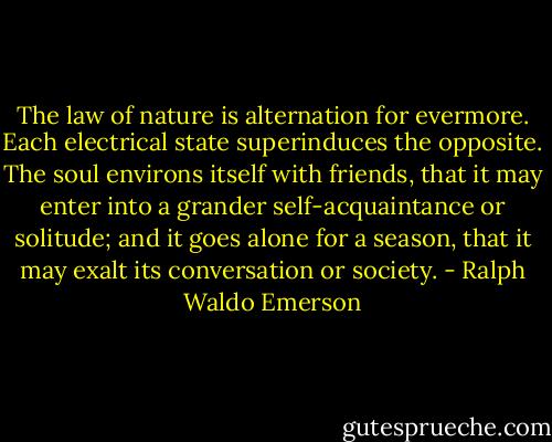 The law of nature is alternation for evermore. Each electrical state superinduces the opposite. The soul environs itself with friends, that it may enter into a grander self-acquaintance or solitude; and it goes alone for a season, that it may exalt its conversation or society. - Ralph Waldo Emerson
