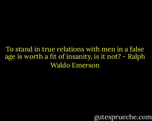 To stand in true relations with men in a false age is worth a fit of insanity, is it not? - Ralph Waldo Emerson