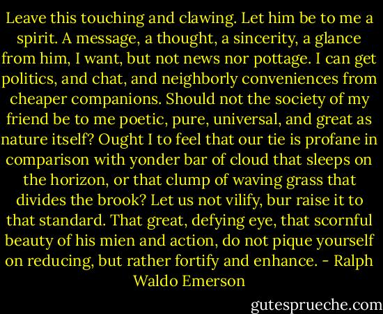 Leave this touching and clawing. Let him be to me a spirit. A message, a thought, a sincerity, a glance from him, I want, but not news nor pottage. I can get politics, and chat, and neighborly conveniences from cheaper companions. Should not the society of my friend be to me poetic, pure, universal, and great as nature itself? Ought I to feel that our tie is profane in comparison with yonder bar of cloud that sleeps on the horizon, or that clump of waving grass that divides the brook? Let us not vilify, bur raise it to that standard. That great, defying eye, that scornful beauty of his mien and action, do not pique yourself on reducing, but rather fortify and enhance. - Ralph Waldo Emerson