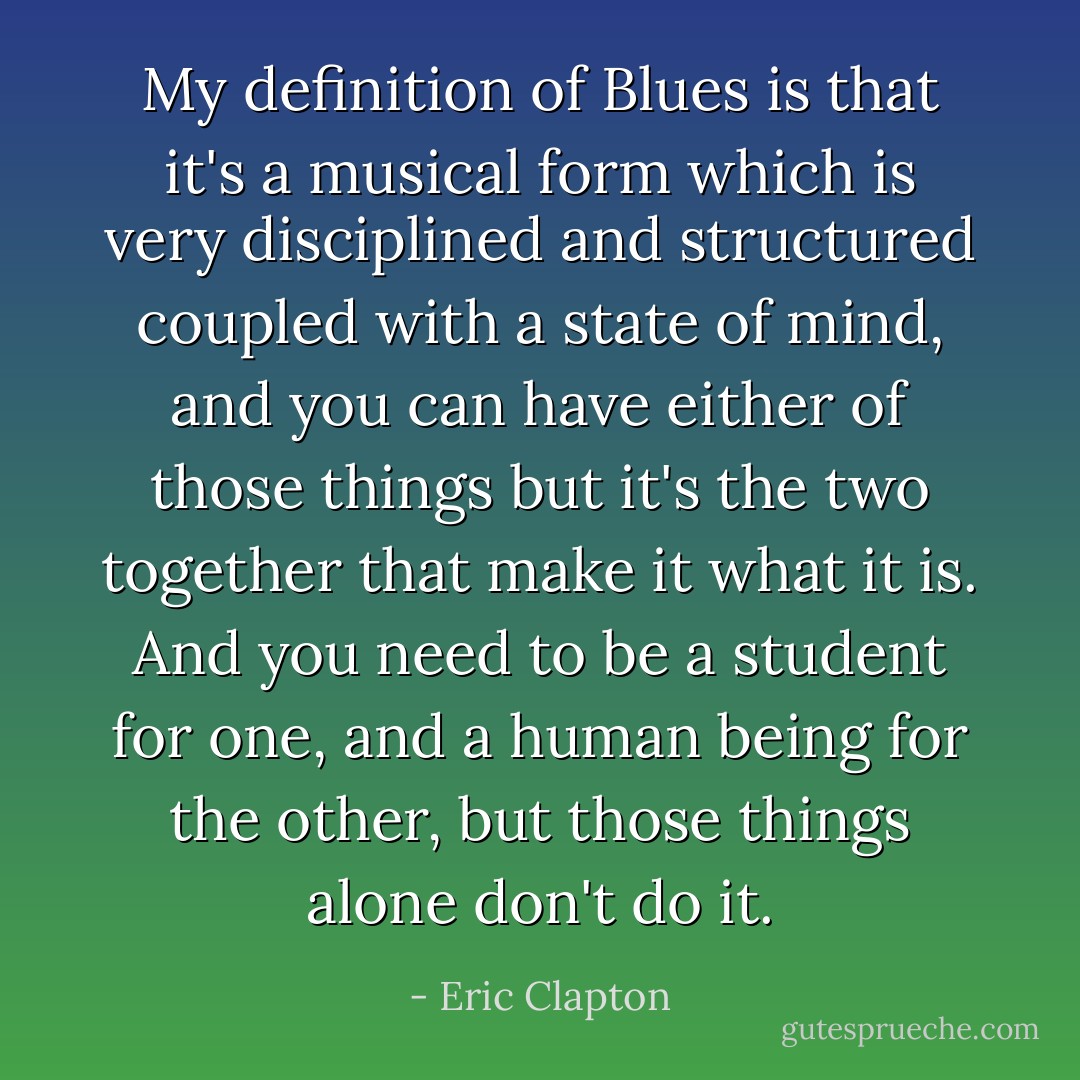 My definition of Blues is that it's a musical form which is very disciplined and structured coupled with a state of mind, and you can have either of those things but it's the two together that make it what it is. And you need to be a student for one, and a human being for the other, but those things alone don't do it. - Eric Clapton