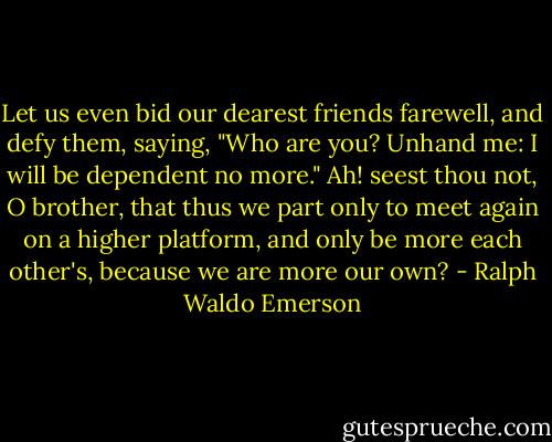 Let us even bid our dearest friends farewell, and defy them, saying, "Who are you? Unhand me: I will be dependent no more." Ah! seest thou not, O brother, that thus we part only to meet again on a higher platform, and only be more each other's, because we are more our own? - Ralph Waldo Emerson